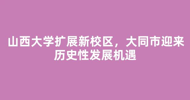 山西大学扩展新校区，大同市迎来历史性发展机遇