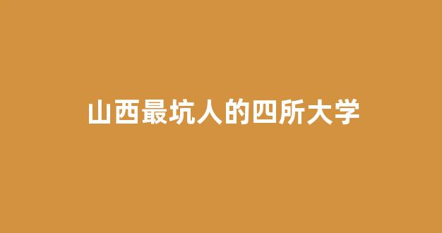 山西最坑人的四所大学