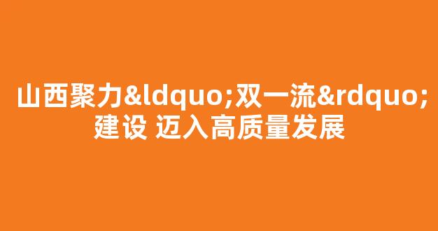 山西聚力“双一流”建设 迈入高质量发展