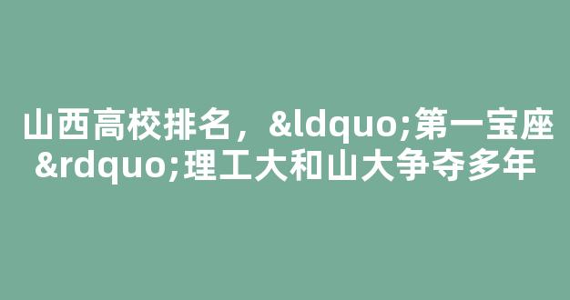 山西高校排名，“第一宝座”理工大和山大争夺多年