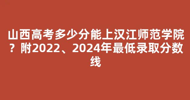 山西高考多少分能上汉江师范学院？附2022、2024年最低录取分数线