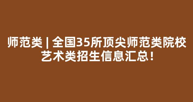 <b>师范类 | 全国35所顶尖师范类院校艺术类招生信息汇总！</b>