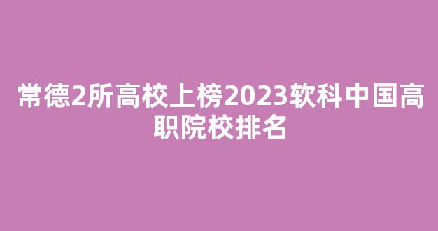 常德2所高校上榜2023软科中国高职院校排名