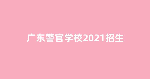 广东警官学校2021招生