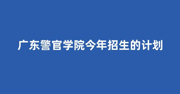 广东警官学院今年招生的计划