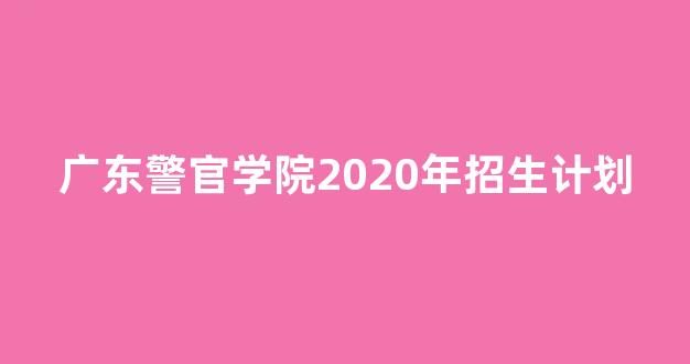 广东警官学院2020年招生计划