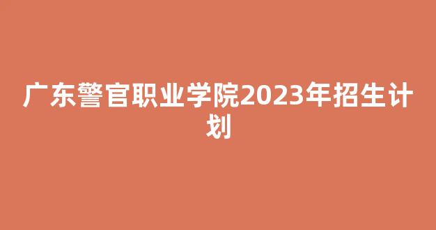 广东警官职业学院2023年招生计划