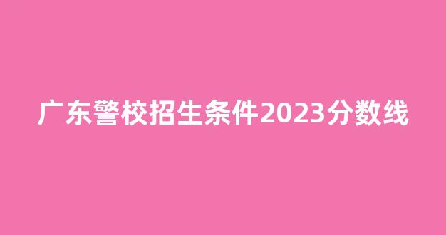 广东警校招生条件2023分数线