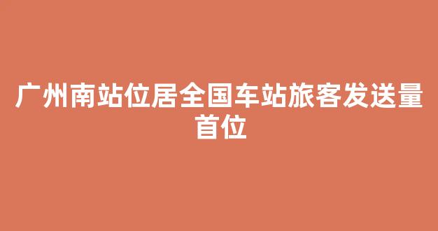 广州南站位居全国车站旅客发送量首位