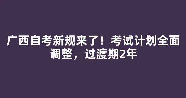 广西自考新规来了！考试计划全面调整，过渡期2年