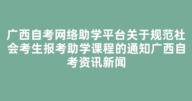 广西自考网络助学平台关于规范社会考生报考助学课程的通知广西自考资讯新闻