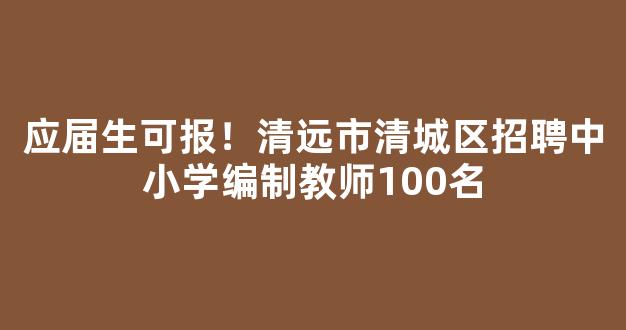 应届生可报！清远市清城区招聘中小学编制教师100名