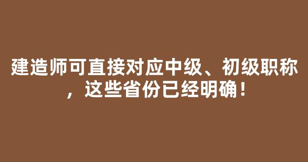 建造师可直接对应中级、初级职称，这些省份已经明确！