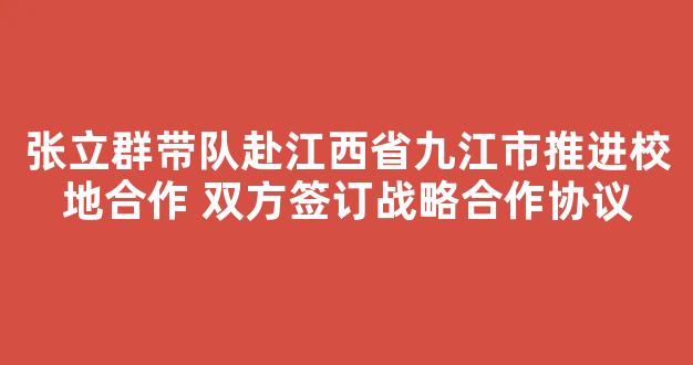 张立群带队赴江西省九江市推进校地合作 双方签订战略合作协议