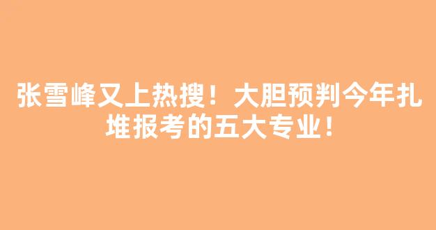 张雪峰又上热搜！大胆预判今年扎堆报考的五大专业！