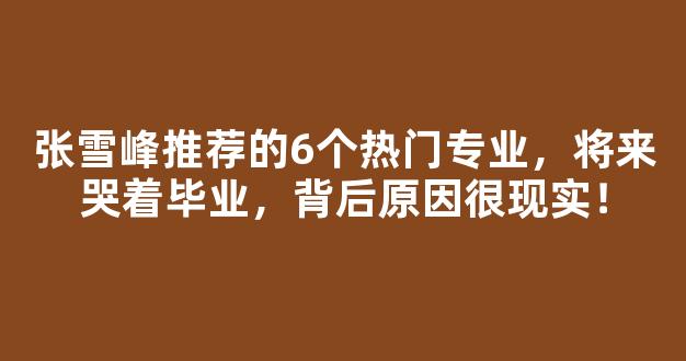 <b>张雪峰推荐的6个热门专业，将来哭着毕业，背后原因很现实！</b>