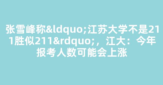 张雪峰称“江苏大学不是211胜似211”，江大：今年报考人数可能会上涨