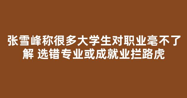 <b>张雪峰称很多大学生对职业毫不了解 选错专业或成就业拦路虎</b>