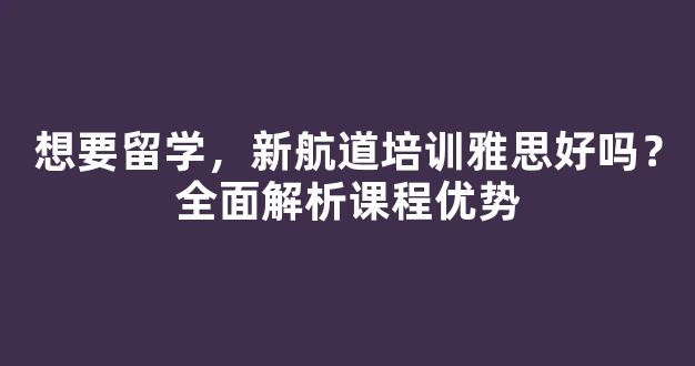 想要留学，新航道培训雅思好吗？全面解析课程优势