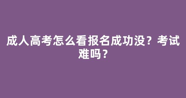 成人高考怎么看报名成功没？考试难吗？