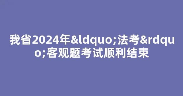 我省2024年“法考”客观题考试顺利结束