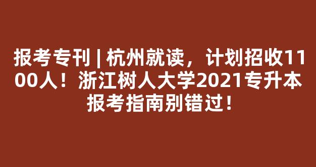 报考专刊 | 杭州就读，计划招收1100人！浙江树人大学2021专升本报考指南别错过！