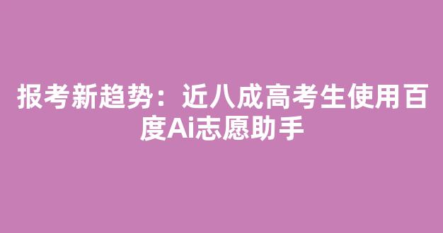 报考新趋势：近八成高考生使用百度Ai志愿助手