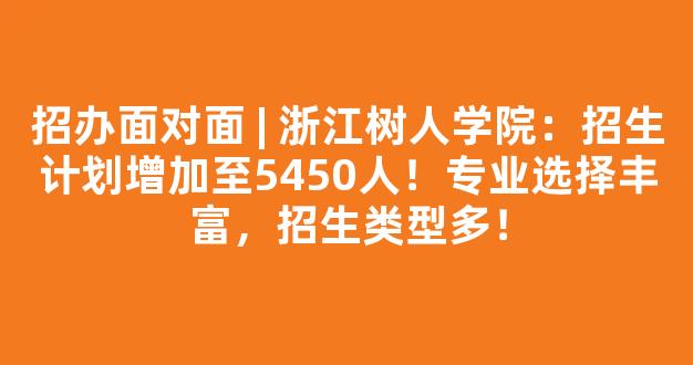 <b>招办面对面 | 浙江树人学院：招生计划增加至5450人！专业选择丰富，招生类型多！</b>