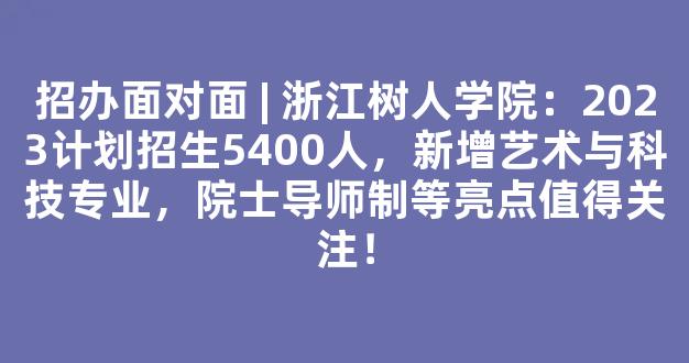 招办面对面 | 浙江树人学院：2023计划招生5400人，新增艺术与科技专业，院士导师制等亮点值得关注！