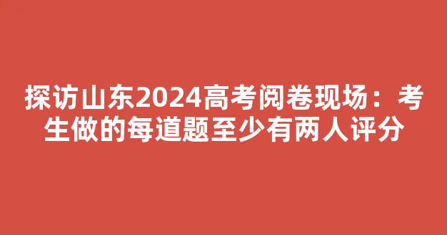 探访山东2024高考阅卷现场：考生做的每道题至少有两人评分