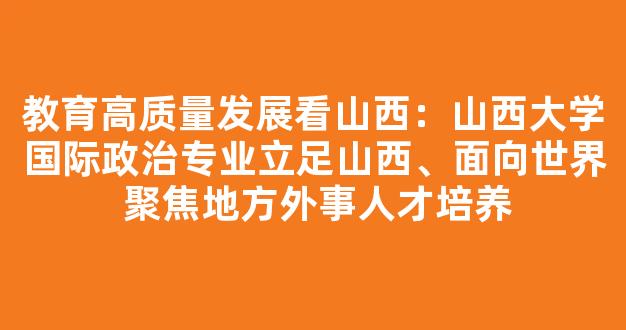 教育高质量发展看山西：山西大学国际政治专业立足山西、面向世界 聚焦地方外事人才培养