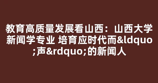 教育高质量发展看山西：山西大学新闻学专业 培育应时代而“声”的新闻人