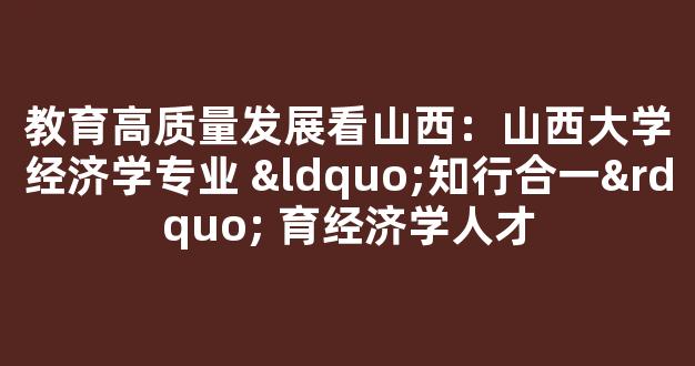 教育高质量发展看山西：山西大学经济学专业 “知行合一” 育经济学人才