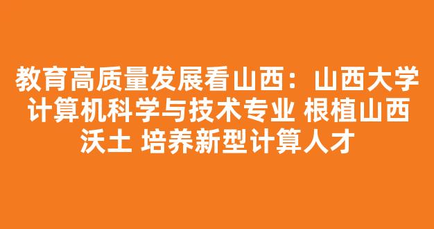 <b>教育高质量发展看山西：山西大学计算机科学与技术专业 根植山西沃土 培养新型计算人才</b>