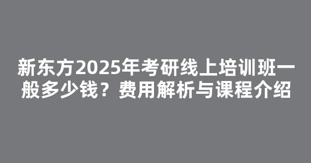 新东方2025年考研线上培训班一般多少钱？费用解析与课程介绍