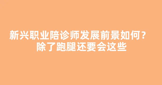 新兴职业陪诊师发展前景如何？ 除了跑腿还要会这些