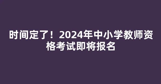 <b>时间定了！2024年中小学教师资格考试即将报名</b>