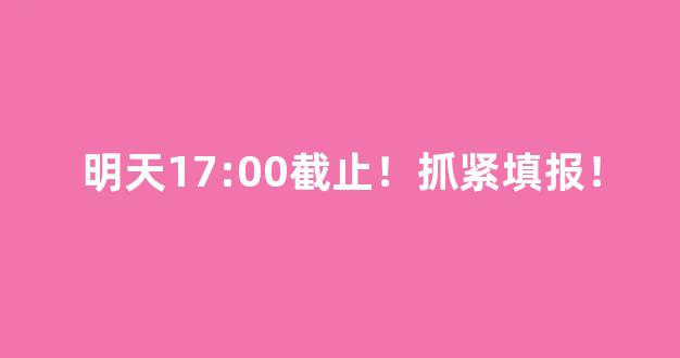 明天17:00截止！抓紧填报！