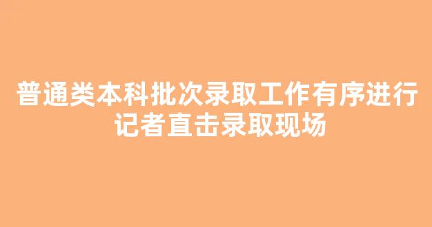 普通类本科批次录取工作有序进行 记者直击录取现场