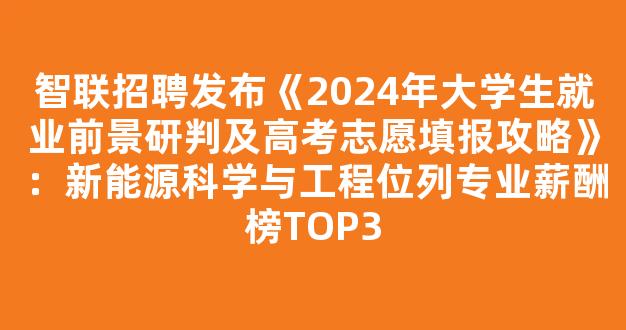 <b>智联招聘发布《2024年大学生就业前景研判及高考志愿填报攻略》：新能源科学与工程位列专业薪酬榜TOP3</b>