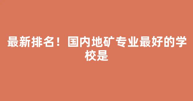 最新排名！国内地矿专业最好的学校是