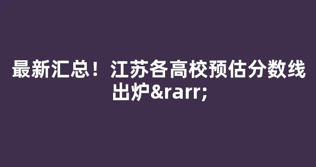 最新汇总！江苏各高校预估分数线出炉→