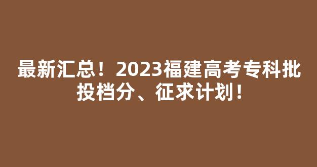 最新汇总！2023福建高考专科批投档分、征求计划！