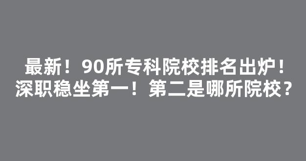 最新！90所专科院校排名出炉！深职稳坐第一！第二是哪所院校？