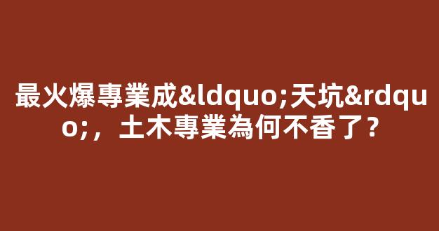 最火爆專業成“天坑”，土木專業為何不香了？