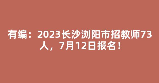 有编：2023长沙浏阳市招教师73人，7月12日报名！