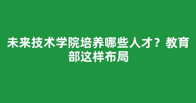 未来技术学院培养哪些人才？教育部这样布局