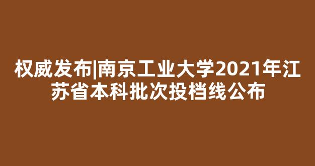 权威发布|南京工业大学2021年江苏省本科批次投档线公布