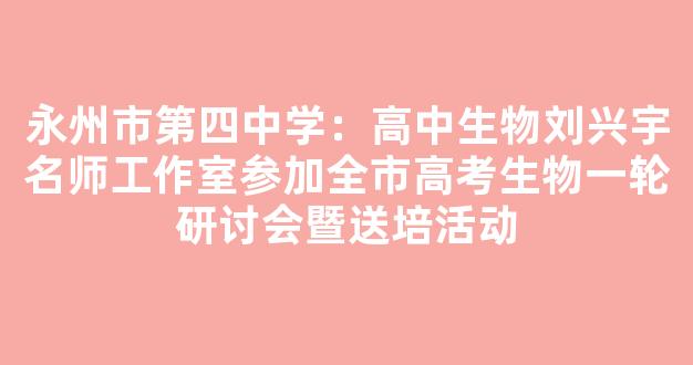 永州市第四中学：高中生物刘兴宇名师工作室参加全市高考生物一轮研讨会暨送培活动