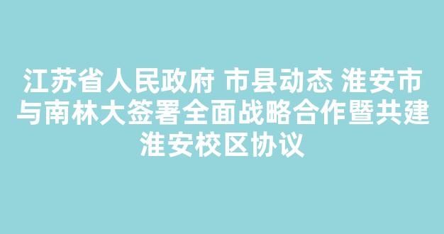 江苏省人民政府 市县动态 淮安市与南林大签署全面战略合作暨共建淮安校区协议